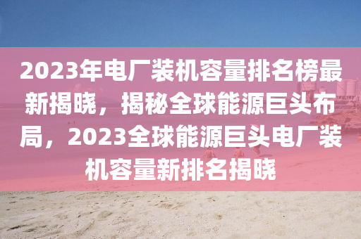 2023年電廠(chǎng)裝機(jī)容量排名榜最新揭曉，揭秘全球能源巨頭布局，2023全球能源巨頭電廠(chǎng)裝機(jī)容量新排名揭曉