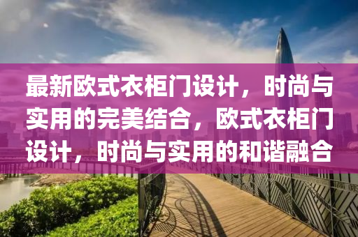 最新歐式衣柜門設計，時尚與實用的完美結合，歐式衣柜門設計，時尚與實用的和諧融合