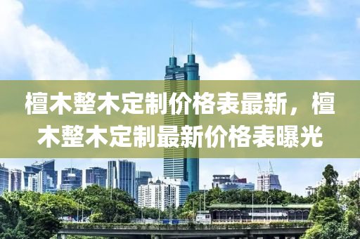 檀木整木定制價格表最新，檀木整木定制最新價格表曝光