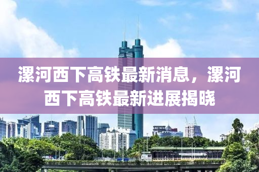 漯河西下高鐵最新消息，漯河西下高鐵最新進展揭曉