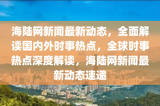 海陸網(wǎng)新聞最新動態(tài)，全面解讀國內(nèi)外時事熱點，全球時事熱點深度解讀，海陸網(wǎng)新聞最新動態(tài)速遞