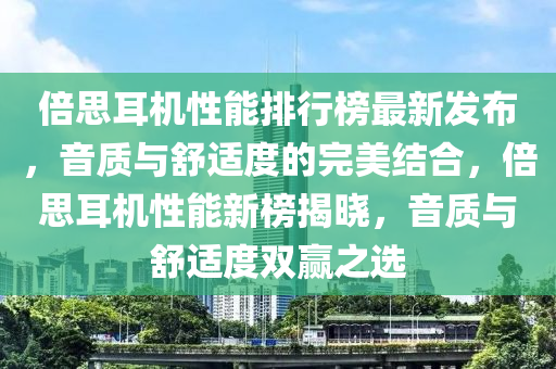 倍思耳機性能排行榜最新發(fā)布，音質(zhì)與舒適度的完美結(jié)合，倍思耳機性能新榜揭曉，音質(zhì)與舒適度雙贏之選