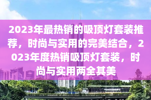 2023年最熱銷的吸頂燈套裝推薦，時(shí)尚與實(shí)用的完美結(jié)合，2023年度熱銷吸頂燈套裝，時(shí)尚與實(shí)用兩全其美