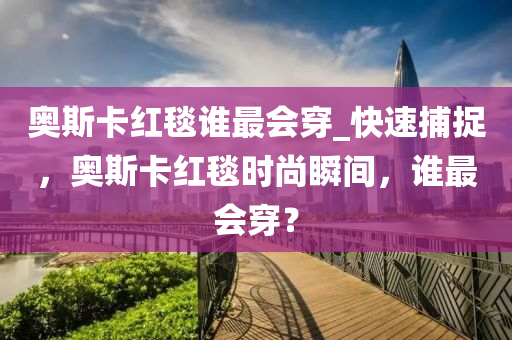 奧斯卡紅毯誰最會(huì)穿_快速捕捉，奧斯卡紅毯時(shí)尚瞬間，誰最會(huì)穿？木工機(jī)械,設(shè)備,零部件