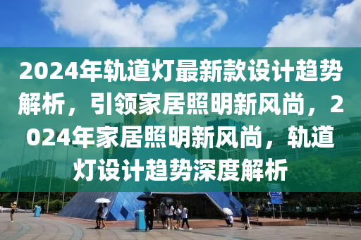 2024年軌道燈最新款設(shè)計趨勢解析，引領(lǐng)家居照明新風(fēng)尚，2024年家居照明新風(fēng)尚，軌道燈設(shè)計趨勢深度解析