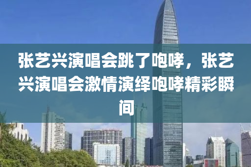 張藝興演唱會跳了咆哮，張藝興演唱會激情演繹咆哮精彩瞬間