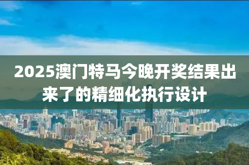 2025澳門特馬今晚開獎結(jié)果出來了的精細化執(zhí)行設(shè)計