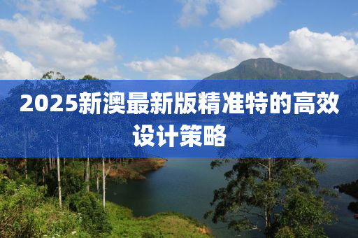 2025新澳最新版精準特的高效設計策略