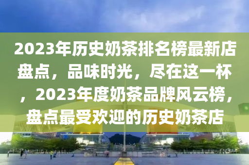 2023年歷史奶茶排名榜最新店盤點，品味時光，盡在這一杯，2023年度奶茶品牌風(fēng)云榜，盤點最受歡迎的歷史奶茶店