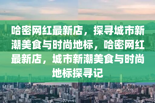 哈密網(wǎng)紅最新店，探尋城市新潮美食與時尚地標，哈密網(wǎng)紅最新店，城市新潮美食與時尚地標探尋記