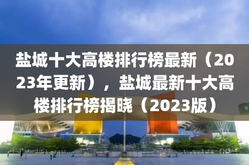 鹽城十大高樓排行榜最新（2023年更新），鹽城最新十大高樓排行榜揭曉（2023版）