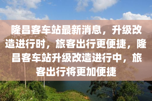 隆昌客車站最新消息，升級改造進行時，旅客出行更便捷，隆昌客車站升級改造進行中，旅客出行將更加便捷