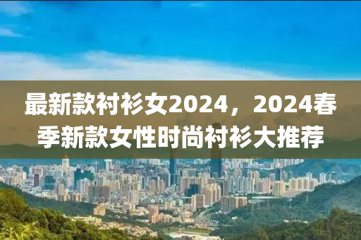 最新款襯衫女2024，2024春季新款女性時(shí)尚襯衫大推薦