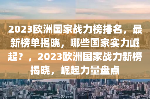 2023歐洲國(guó)家戰(zhàn)力榜排名，最新榜單揭曉，哪些國(guó)家實(shí)力崛起？，2023歐洲國(guó)家戰(zhàn)力新榜揭曉，崛起力量盤(pán)點(diǎn)