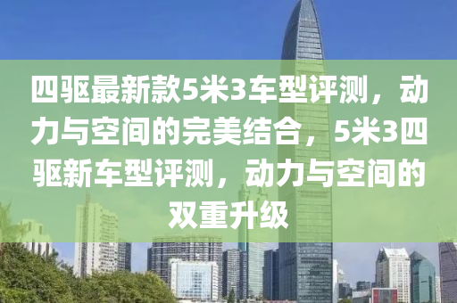 四驅(qū)最新款5米3車型評測，動力與空間的完美結(jié)合，5米3四驅(qū)新車型評測，動力與空間的雙重升級