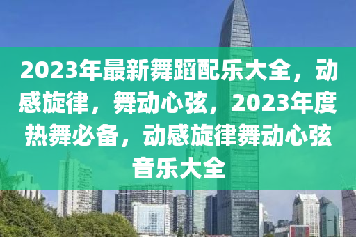 2023年最新舞蹈配樂大全，動感旋律，舞動心弦，2023年度熱舞必備，動感旋律舞動心弦音樂大全