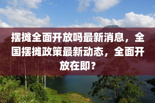 擺攤?cè)骈_放嗎最新消息，全國擺攤政策最新動態(tài)，全面開放在即？