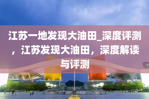 江蘇一木工機械,設備,零部件地發(fā)現(xiàn)大油田_深度評測，江蘇發(fā)現(xiàn)大油田，深度解讀與評測