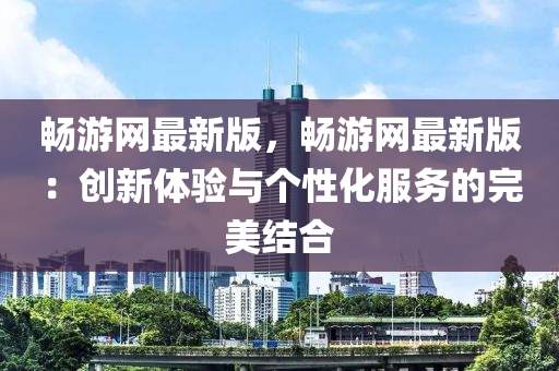 暢游網(wǎng)最新版，暢游網(wǎng)最新版：創(chuàng)新體驗(yàn)與個(gè)性化服務(wù)的完美結(jié)合