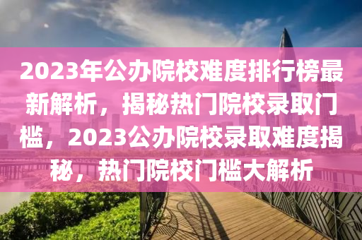 2023年公辦院校難度排行榜最新解析，揭秘?zé)衢T院校錄取門檻，2023公辦院校錄取難度揭秘，熱門院校門檻大解析