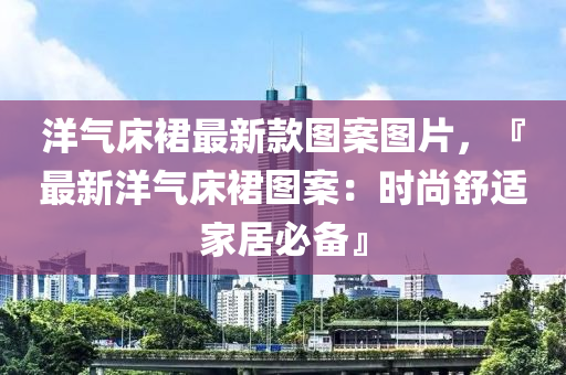 洋氣床裙最新款圖案圖片，『最新洋氣床裙圖案：時尚舒適家居必備』木工機械,設備,零部件