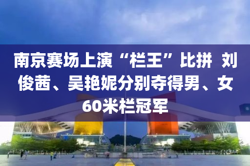 南京賽場上演“欄王”比拼  劉俊茜、吳艷妮分別奪得男、女60米欄冠軍