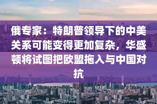 俄專家：特朗普領(lǐng)導(dǎo)下的中美關(guān)系可能變得更加復(fù)雜，華盛頓將試圖把歐盟拖入與中國(guó)對(duì)抗