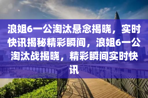 浪姐6一公淘汰懸念揭曉，實時快訊揭秘精彩瞬間，浪姐6一公淘汰戰(zhàn)揭曉，精彩瞬間實時快訊木工機械,設(shè)備,零部件