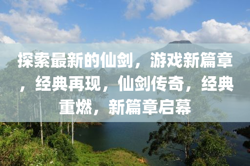 探索最新的仙劍，游戲新篇章，經(jīng)典再現(xiàn)，仙劍傳奇，經(jīng)典重燃，新篇章啟幕