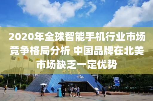 2020年全球智能手機(jī)行業(yè)市場競爭格局分析 中國品牌在北美市場缺乏一定優(yōu)勢