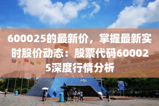 600025的最新價，掌握最新實時股價動態(tài)：股票代碼600025深度行情分析