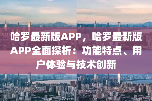 哈羅最新版APP，哈羅最新版APP全面探析：功能特點、用戶體驗與技術創(chuàng)新