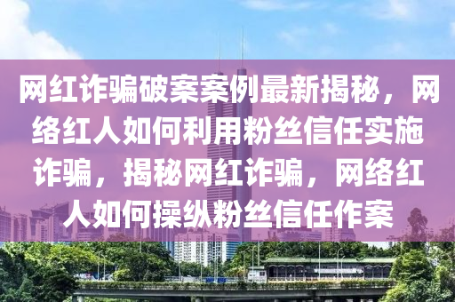 木工機(jī)械,設(shè)備,零部件網(wǎng)紅詐騙破案案例最新揭秘，網(wǎng)絡(luò)紅人如何利用粉絲信任實(shí)施詐騙，揭秘網(wǎng)紅詐騙，網(wǎng)絡(luò)紅人如何操縱粉絲信任作案