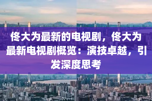 佟大為最新的電視劇，佟大為最新電視劇概覽：演技卓越，引發(fā)深度思考木工機(jī)械,設(shè)備,零部件