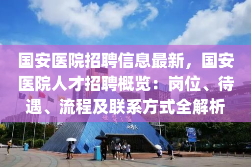 國安醫(yī)院招聘信息最新，國安醫(yī)院人才招聘概覽：崗位、待遇、流程及聯(lián)系方式全解析