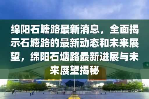 綿陽石塘路最新消息，全面揭示石塘路的最新動態(tài)和未來展望，綿陽石塘路最新進(jìn)展與未來展望揭秘