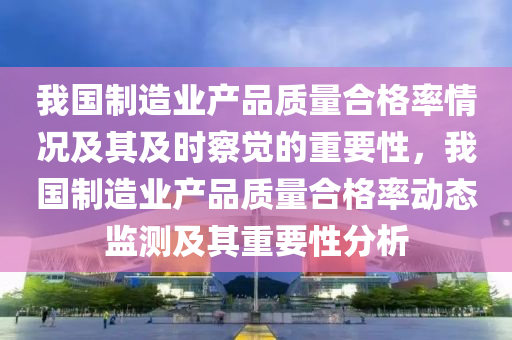 我國制造業(yè)產品質量合格率情況及其及時察覺的重要性，我國制造業(yè)產品質量合格率動態(tài)監(jiān)測及其重要性分析木工機械,設備,零部件