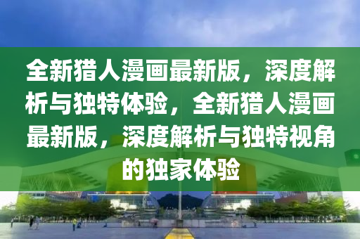 全新獵人漫畫最新版，深度解析與獨特體驗，全新獵人漫畫最新版，深度解析與獨特視角的獨家體驗