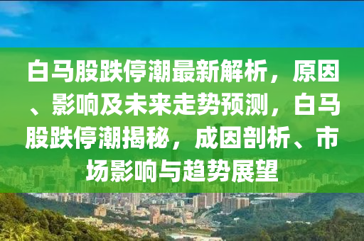 白馬股跌停潮最新解析，原因、影響及未來走勢預(yù)測，白馬股跌停潮揭秘，成因剖析、市場影響與趨勢展望