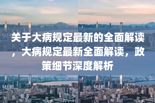 關(guān)于大病規(guī)定最新的全面解讀，大病規(guī)定最新全面解讀，政策細(xì)節(jié)深度解析