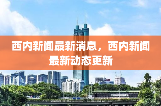 西內新聞最新消息，西內新聞最新動態(tài)更新