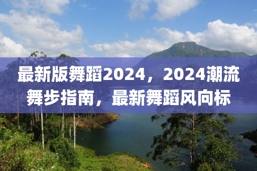 最新版舞蹈2024，2024潮流舞步指南，最新舞蹈風向標