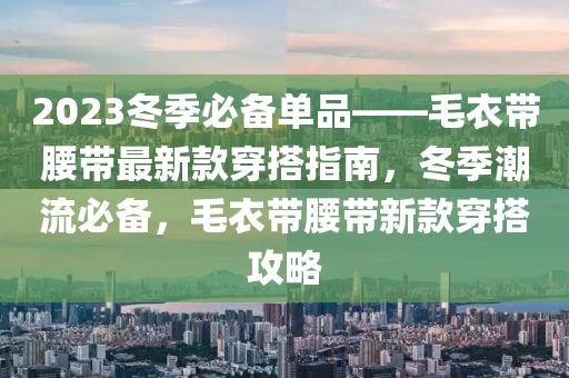 2023冬季必備單品——毛衣帶腰帶最新款穿搭指南，冬季潮流必備，毛衣帶腰帶新款穿搭攻略木工機(jī)械,設(shè)備,零部件