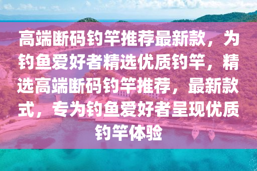 高端斷碼釣竿推薦最新款，為釣魚愛好者精選優(yōu)質(zhì)釣竿，精選高端斷碼釣竿推薦，最新款式，專為釣魚愛好者呈現(xiàn)優(yōu)質(zhì)釣竿體驗(yàn)