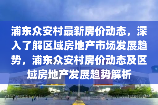 浦東眾安村最新房價(jià)動態(tài)，深入了解區(qū)域房地產(chǎn)市場發(fā)展趨勢，浦東眾安村房價(jià)動態(tài)及區(qū)域房地產(chǎn)發(fā)展趨勢解析