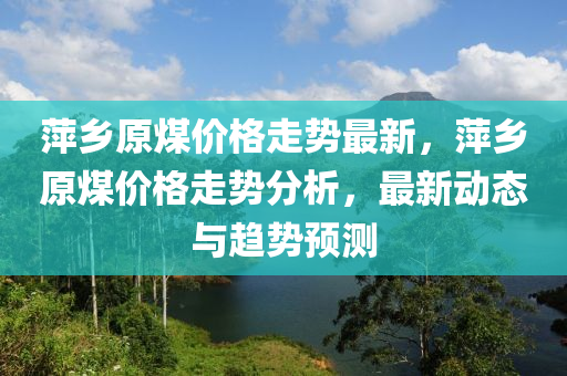 萍鄉(xiāng)原煤價格走勢最新，萍鄉(xiāng)原煤價格走勢分析，最新動態(tài)與趨勢預(yù)測