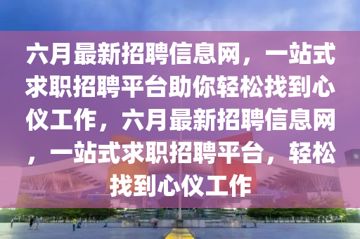 六月最新招聘信息網(wǎng)，一站式求職招聘平臺助你輕松找到心儀工作，六月最新招聘信息網(wǎng)，一站式求職招聘平臺，輕松找到心儀工作