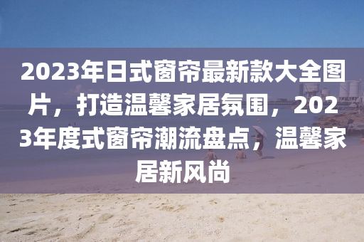 2023年日式窗簾最新款大全圖片，打造溫馨家居氛圍，2023年度式窗簾潮流盤點(diǎn)，溫馨家居新風(fēng)尚