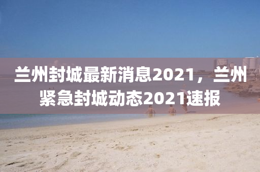 蘭州封城最新消息2021，蘭州緊急封城動態(tài)2021速報