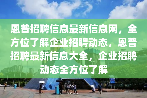 恩普招聘信息最新信息網(wǎng)，全方位了解企業(yè)招聘動態(tài)，恩普招聘最新信息大全，企業(yè)招聘動態(tài)全方位了解